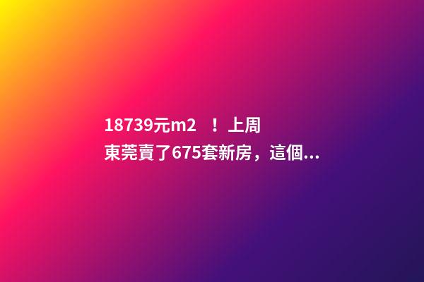 18739元/m2！上周東莞賣了675套新房，這個鎮(zhèn)房價突破3萬/m2！